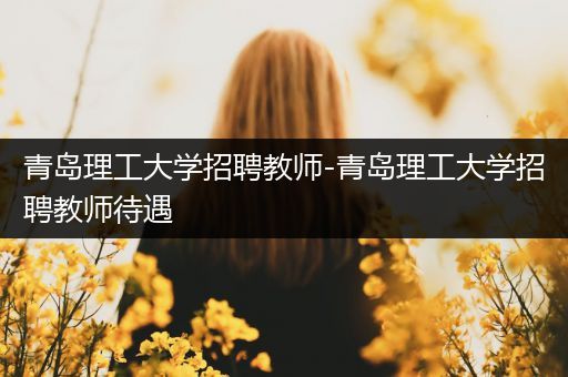 青岛理工大学招聘教师-青岛理工大学招聘教师待遇