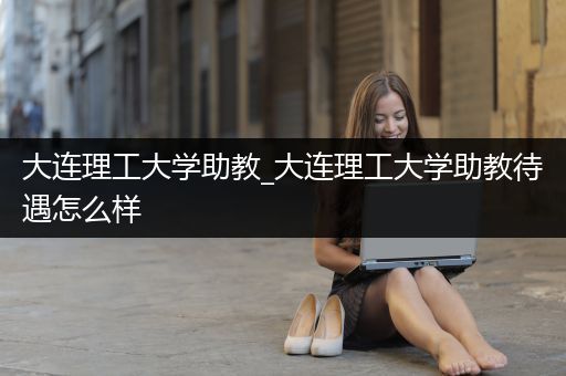 大连理工大学助教_大连理工大学助教待遇怎么样