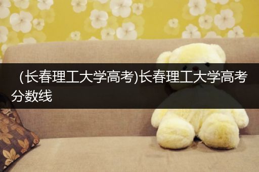 （长春理工大学高考)长春理工大学高考分数线