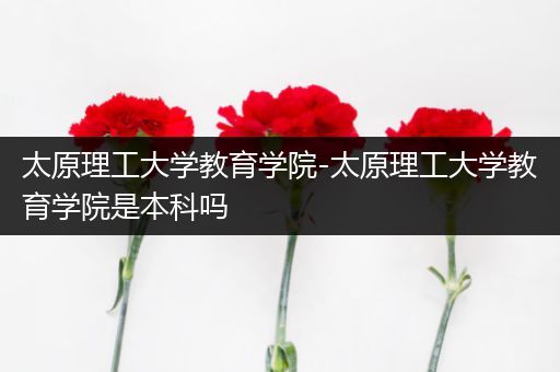 太原理工大学教育学院-太原理工大学教育学院是本科吗