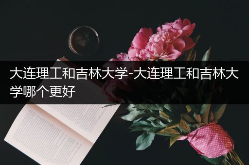 大连理工和吉林大学-大连理工和吉林大学哪个更好