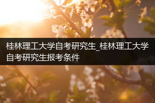 桂林理工大学自考研究生_桂林理工大学自考研究生报考条件