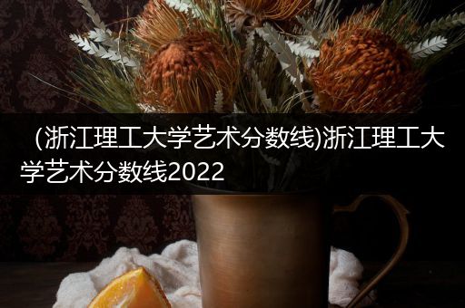 （浙江理工大学艺术分数线)浙江理工大学艺术分数线2022