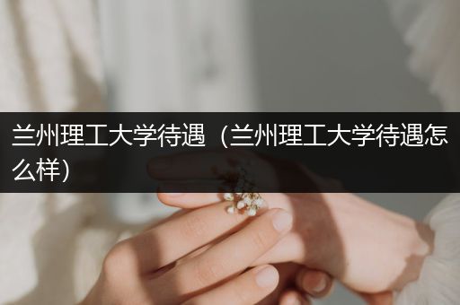 兰州理工大学待遇（兰州理工大学待遇怎么样）