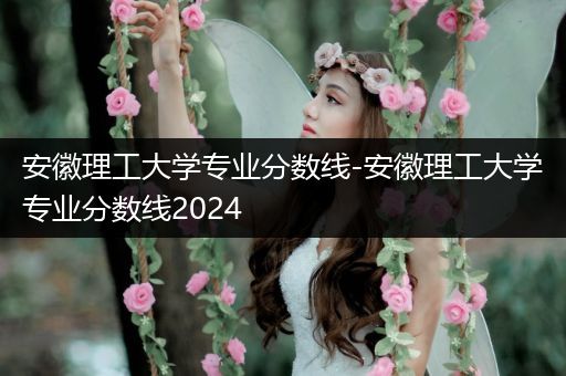 安徽理工大学专业分数线-安徽理工大学专业分数线2024