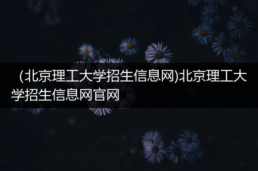 （北京理工大学招生信息网)北京理工大学招生信息网官网