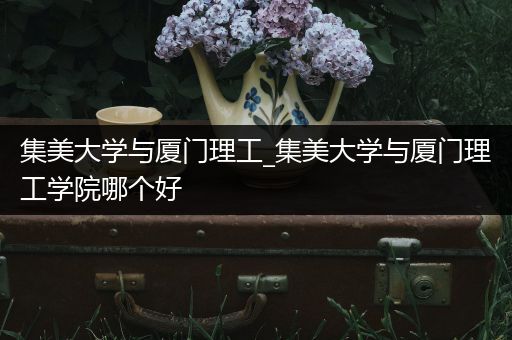 集美大学与厦门理工_集美大学与厦门理工学院哪个好