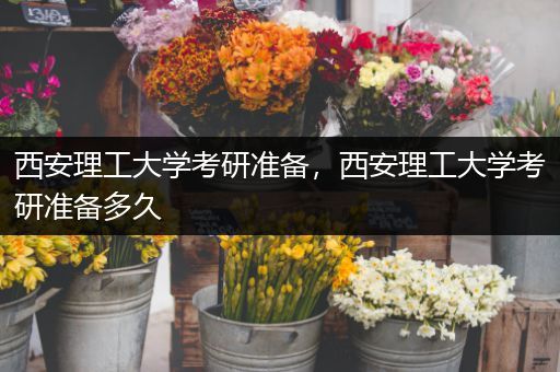 西安理工大学考研准备，西安理工大学考研准备多久