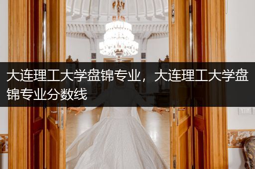 大连理工大学盘锦专业，大连理工大学盘锦专业分数线