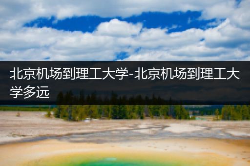 北京机场到理工大学-北京机场到理工大学多远