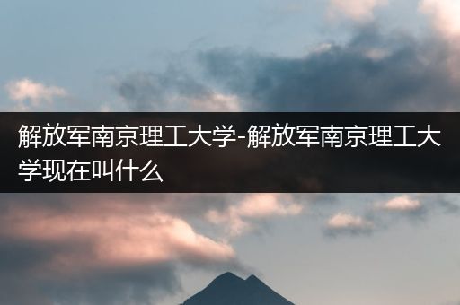 解放军南京理工大学-解放军南京理工大学现在叫什么