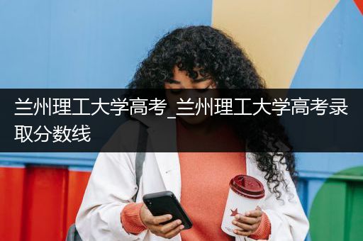 兰州理工大学高考_兰州理工大学高考录取分数线