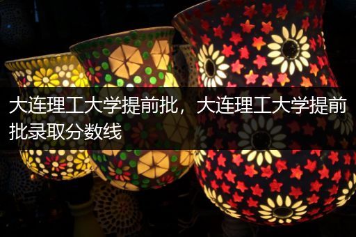 大连理工大学提前批，大连理工大学提前批录取分数线
