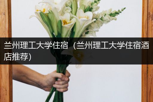 兰州理工大学住宿（兰州理工大学住宿酒店推荐）