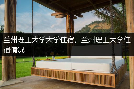 兰州理工大学大学住宿，兰州理工大学住宿情况