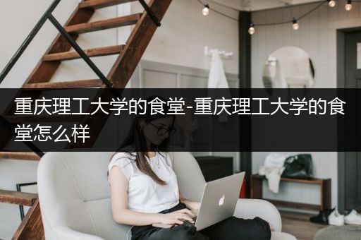重庆理工大学的食堂-重庆理工大学的食堂怎么样