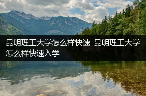 昆明理工大学怎么样快速-昆明理工大学怎么样快速入学