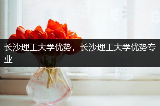 长沙理工大学优势，长沙理工大学优势专业