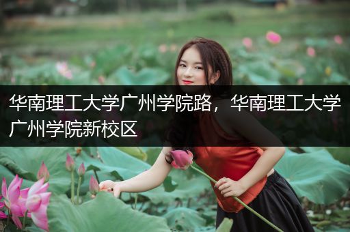 华南理工大学广州学院路，华南理工大学广州学院新校区