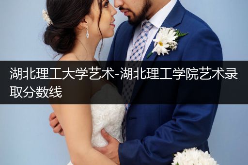 湖北理工大学艺术-湖北理工学院艺术录取分数线