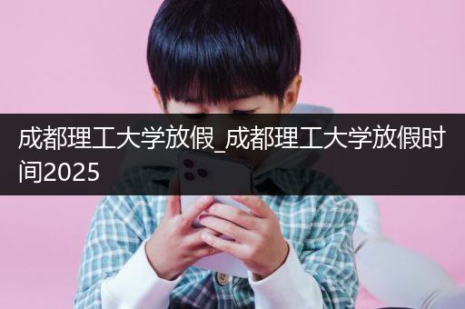 成都理工大学放假_成都理工大学放假时间2025