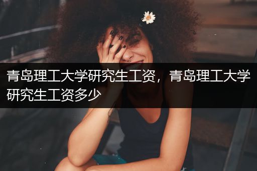 青岛理工大学研究生工资，青岛理工大学研究生工资多少