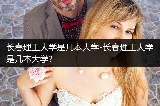 长春理工大学是几本大学-长春理工大学是几本大学?