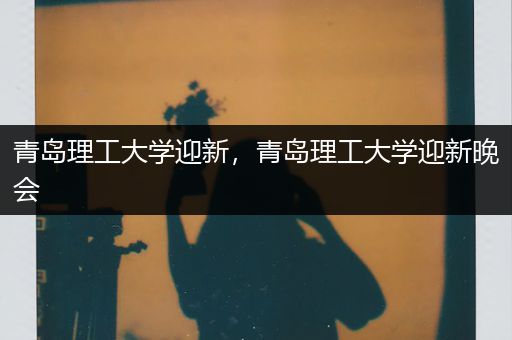 青岛理工大学迎新，青岛理工大学迎新晚会