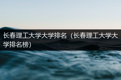 长春理工大学大学排名（长春理工大学大学排名榜）