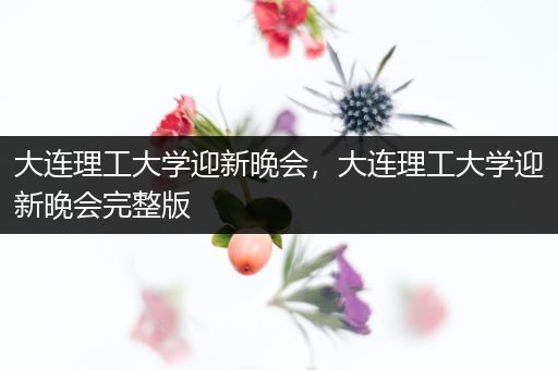 大连理工大学迎新晚会，大连理工大学迎新晚会完整版