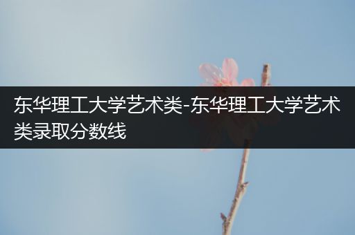 东华理工大学艺术类-东华理工大学艺术类录取分数线